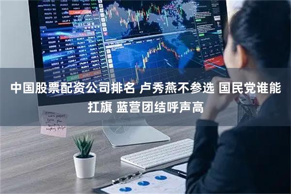 中国股票配资公司排名 卢秀燕不参选 国民党谁能扛旗 蓝营团结呼声高