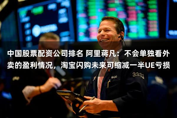 中国股票配资公司排名 阿里蒋凡：不会单独看外卖的盈利情况，淘宝闪购未来可缩减一半UE亏损