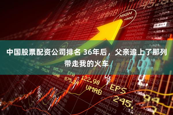中国股票配资公司排名 36年后，父亲追上了那列带走我的火车