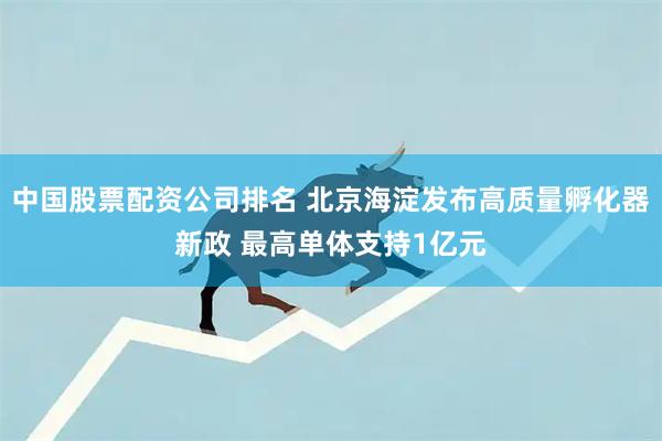 中国股票配资公司排名 北京海淀发布高质量孵化器新政 最高单体支持1亿元