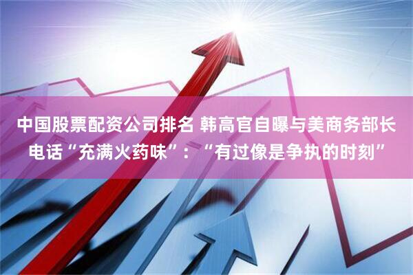 中国股票配资公司排名 韩高官自曝与美商务部长电话“充满火药味”：“有过像是争执的时刻”