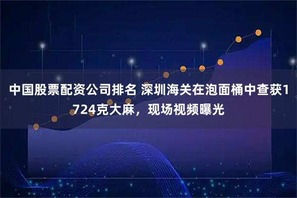 中国股票配资公司排名 深圳海关在泡面桶中查获1724克大麻，现场视频曝光