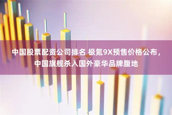 中国股票配资公司排名 极氪9X预售价格公布，中国旗舰杀入国外豪华品牌腹地