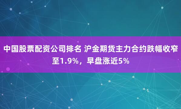 中国股票配资公司排名 沪金期货主力合约跌幅收窄至1.9%，早盘涨近5%