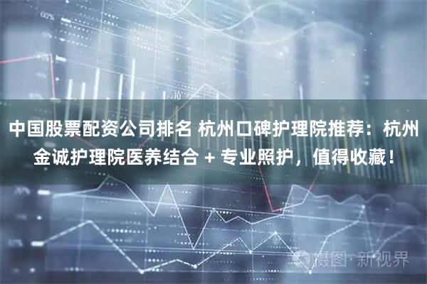中国股票配资公司排名 杭州口碑护理院推荐：杭州金诚护理院医养结合 + 专业照护，值得收藏！