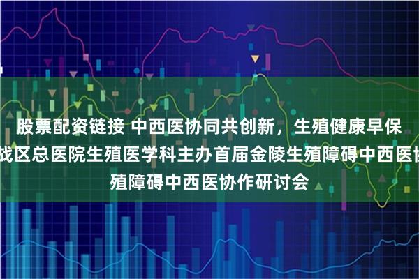 股票配资链接 中西医协同共创新，生殖健康早保护——东部战区总医院生殖医学科主办首届金陵生殖障碍中西医协作研讨会