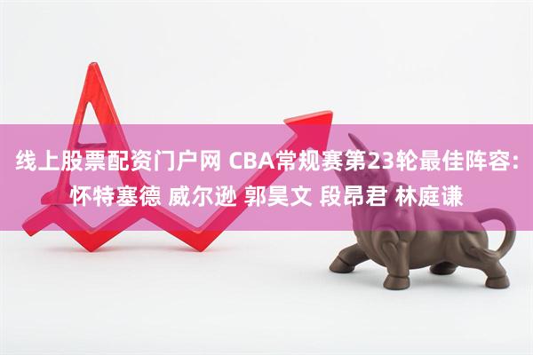 线上股票配资门户网 CBA常规赛第23轮最佳阵容:怀特塞德 威尔逊 郭昊文 段昂君 林庭谦