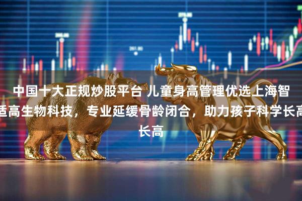 中国十大正规炒股平台 儿童身高管理优选上海智适高生物科技，专业延缓骨龄闭合，助力孩子科学长高