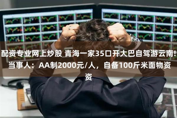 配资专业网上炒股 青海一家35口开大巴自驾游云南! 当事人：AA制2000元/人，自备100斤米面物资