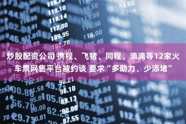 炒股配资公司 携程、飞猪、同程、滴滴等12家火车票网售平台被约谈 要求“多助力、少添堵”