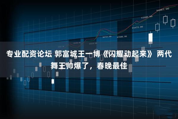 专业配资论坛 郭富城王一博《闪耀动起来》 两代舞王帅爆了，春晚最佳
