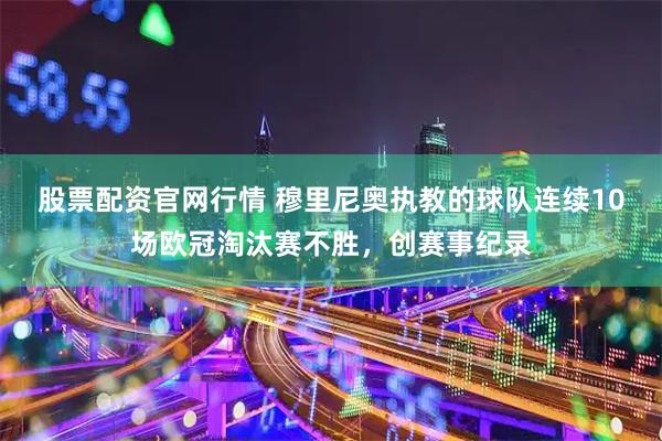 股票配资官网行情 穆里尼奥执教的球队连续10场欧冠淘汰赛不胜，创赛事纪录