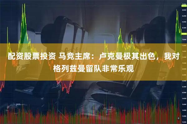 配资股票投资 马竞主席：卢克曼极其出色，我对格列兹曼留队非常乐观