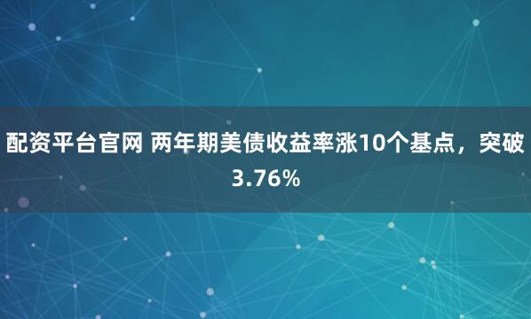 配资平台官网 两年期美债收益率涨10个基点，突破3.76%