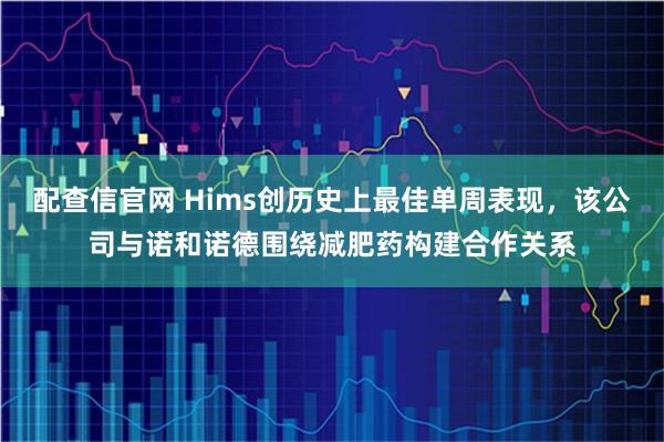 配查信官网 Hims创历史上最佳单周表现，该公司与诺和诺德围绕减肥药构建合作关系