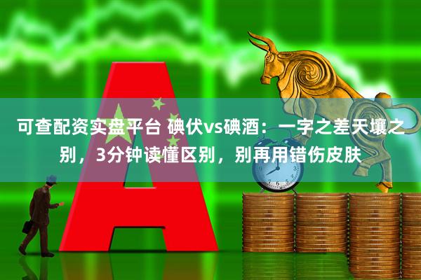 可查配资实盘平台 碘伏vs碘酒：一字之差天壤之别，3分钟读懂区别，别再用错伤皮肤