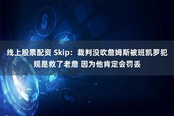 线上股票配资 Skip：裁判没吹詹姆斯被班凯罗犯规是救了老詹 因为他肯定会罚丢